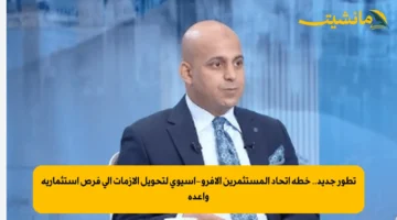 تطور جديد.. خطة اتحاد المستثمرين الأفرو-آسيوي لتحويل الأزمات إلى فرص استثمارية واعدة